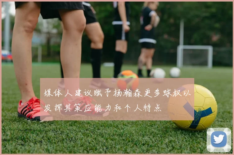 媒体人建议赋予杨瀚森更多球权以发挥其策应能力和个人特点