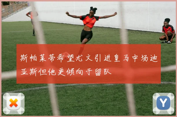 斯帕莱蒂希望尤文引进皇马中场迪亚斯但他更倾向于留队