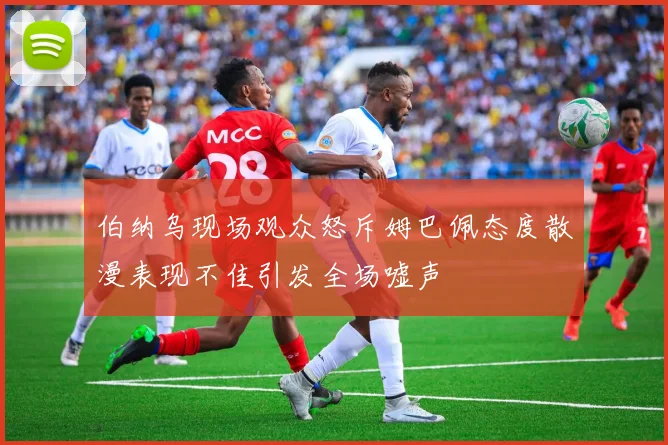 伯纳乌现场观众怒斥姆巴佩态度散漫表现不佳引发全场嘘声