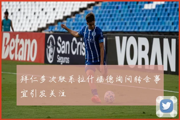 拜仁多次联系拉什福德询问转会事宜引发关注