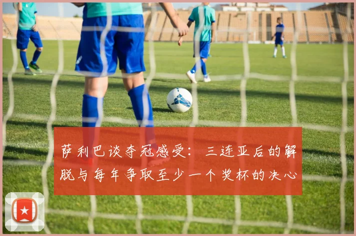 萨利巴谈夺冠感受：三连亚后的解脱与每年争取至少一个奖杯的决心