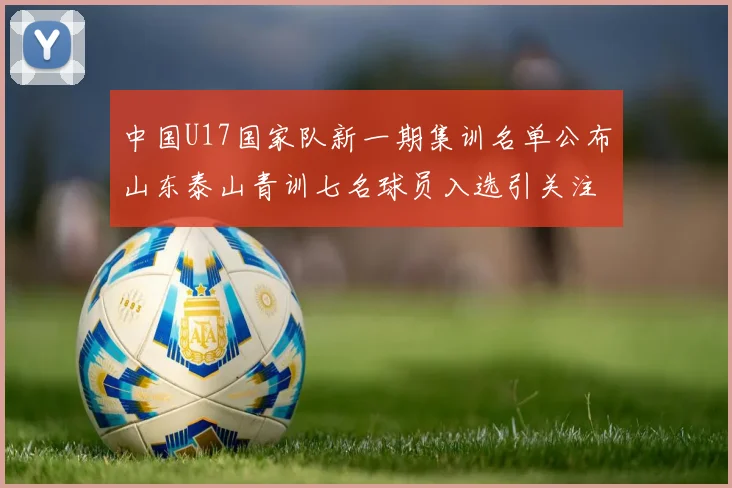 中国U17国家队新一期集训名单公布山东泰山青训七名球员入选引关注