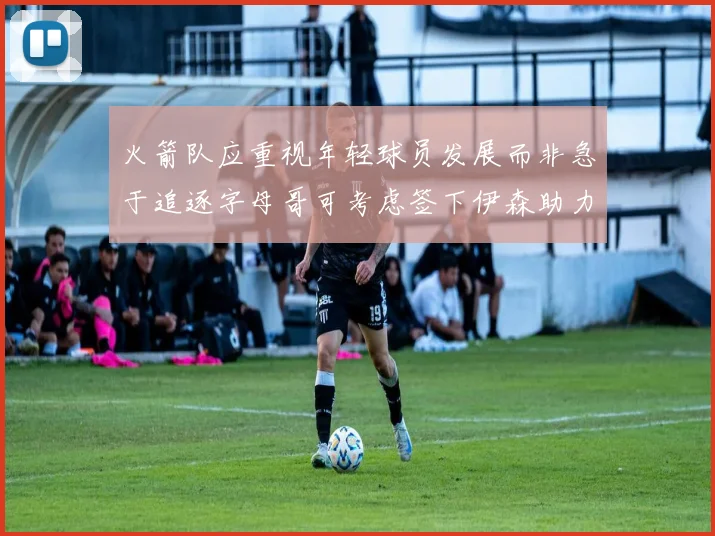火箭队应重视年轻球员发展而非急于追逐字母哥可考虑签下伊森助力成长