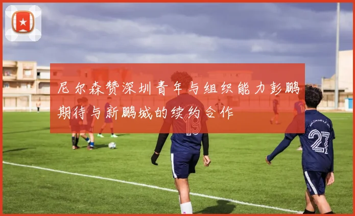 尼尔森赞深圳青年与组织能力彭鹏期待与新鹏城的续约合作