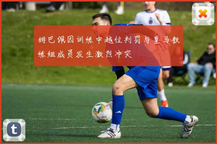 姆巴佩因训练中越位判罚与皇马教练组成员发生激烈冲突
