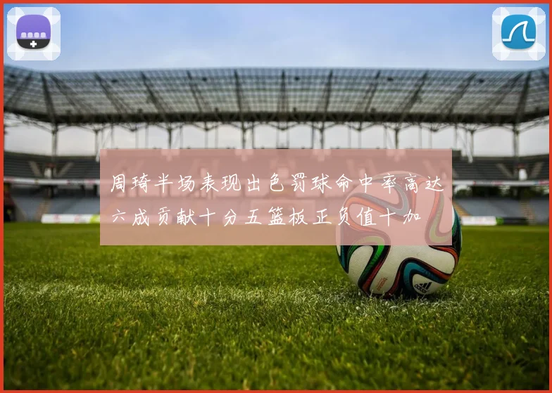 周琦半场表现出色罚球命中率高达六成贡献十分五篮板正负值十加