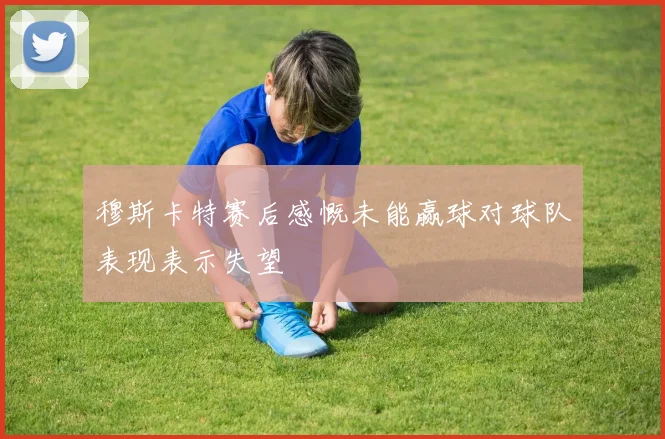 穆斯卡特赛后感慨未能赢球对球队表现表示失望