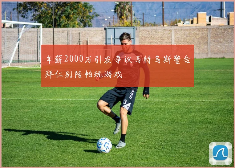 年薪2000万引发争议马特乌斯警告拜仁别陪帕玩游戏