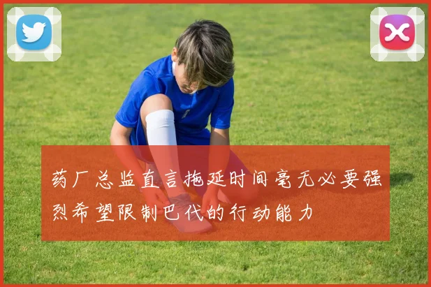 药厂总监直言拖延时间毫无必要强烈希望限制巴代的行动能力