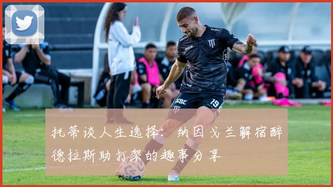 托蒂谈人生选择：纳因戈兰解宿醉德拉斯助打架的趣事分享
