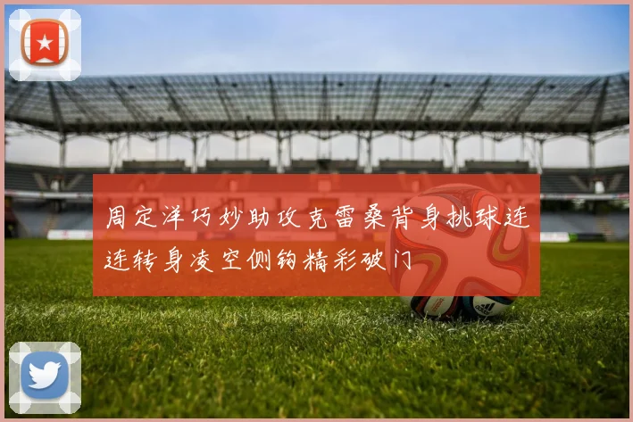周定洋巧妙助攻克雷桑背身挑球连连转身凌空侧钩精彩破门