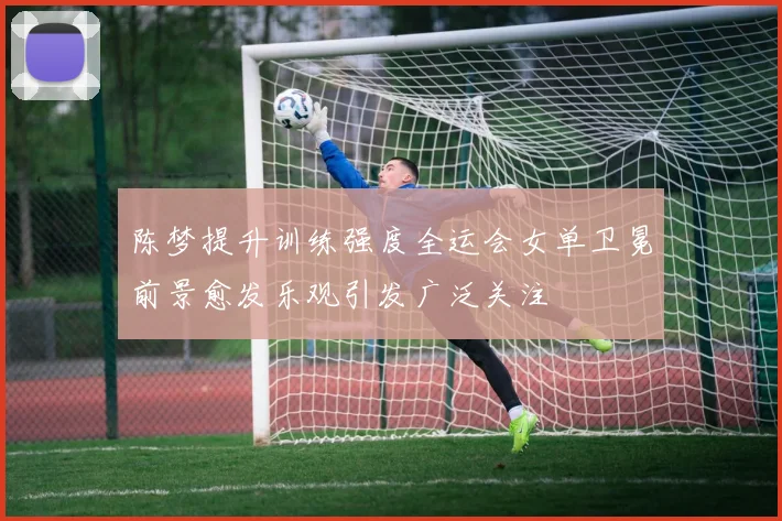 陈梦提升训练强度全运会女单卫冕前景愈发乐观引发广泛关注