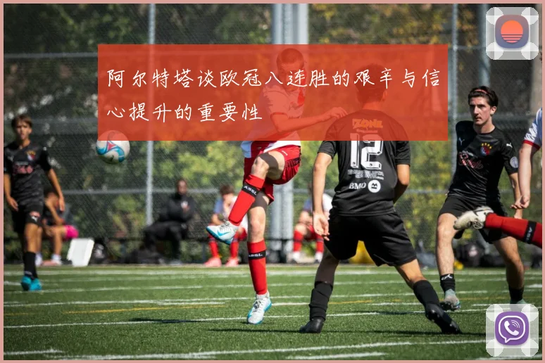 阿尔特塔谈欧冠八连胜的艰辛与信心提升的重要性