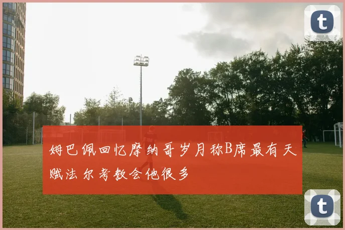 姆巴佩回忆摩纳哥岁月称B席最有天赋法尔考教会他很多