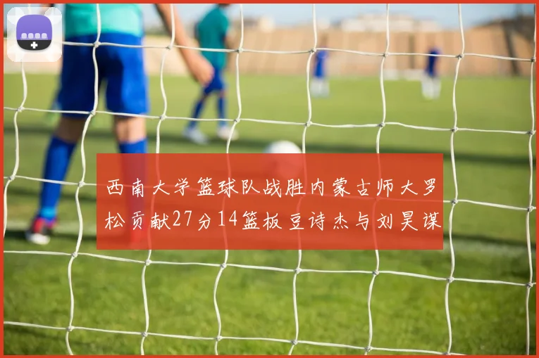 西南大学篮球队战胜内蒙古师大罗松贡献27分14篮板豆诗杰与刘昊谋表现出色
