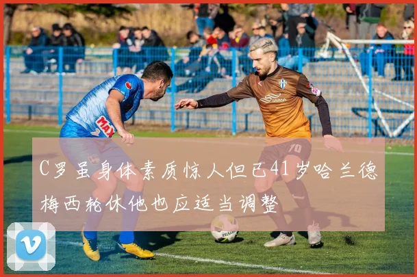 C罗虽身体素质惊人但已41岁哈兰德梅西轮休他也应适当调整