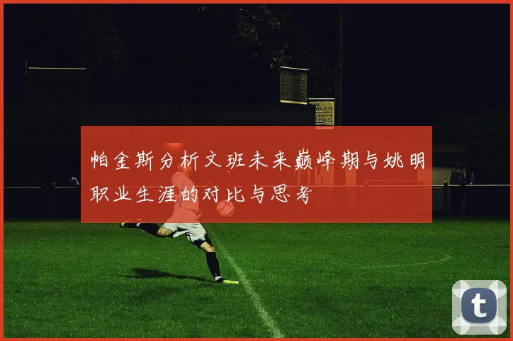 帕金斯分析文班未来巅峰期与姚明职业生涯的对比与思考