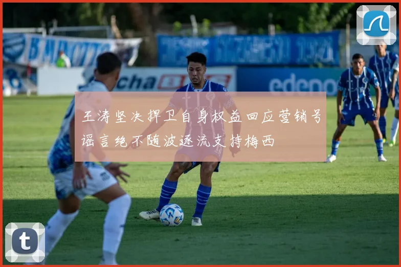 王涛坚决捍卫自身权益回应营销号谣言绝不随波逐流支持梅西