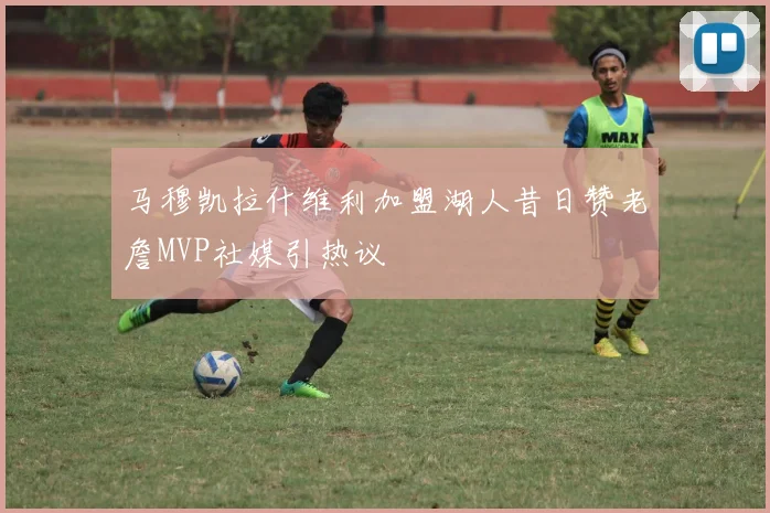 马穆凯拉什维利加盟湖人昔日赞老詹MVP社媒引热议