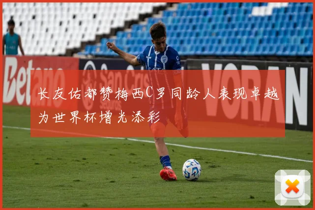 长友佑都赞梅西C罗同龄人表现卓越为世界杯增光添彩
