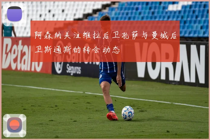 阿森纳关注维拉后卫孔萨与曼城后卫斯通斯的转会动态