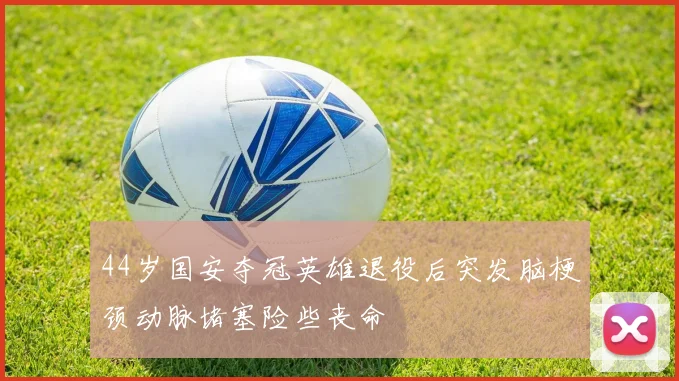 44岁国安夺冠英雄退役后突发脑梗颈动脉堵塞险些丧命
