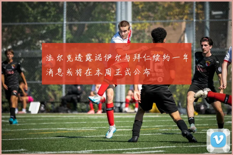 法尔克透露诺伊尔与拜仁续约一年消息或将在本周正式公布