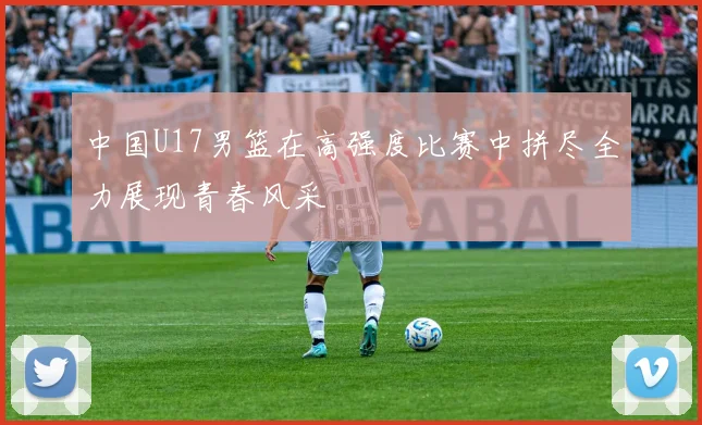 中国U17男篮在高强度比赛中拼尽全力展现青春风采