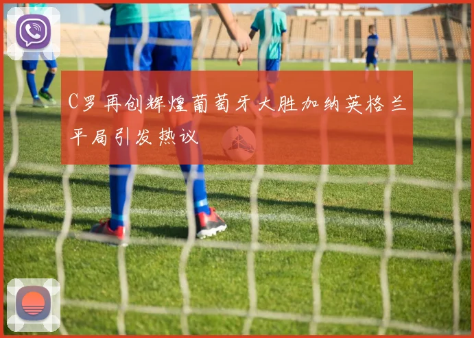 C罗再创辉煌葡萄牙大胜加纳英格兰平局引发热议