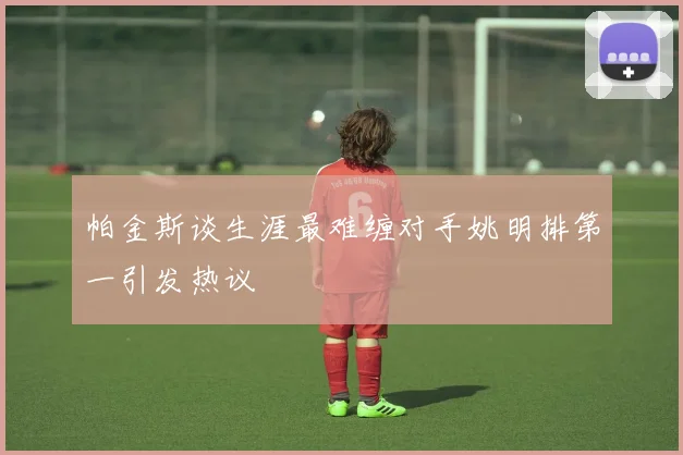 帕金斯谈生涯最难缠对手姚明排第一引发热议