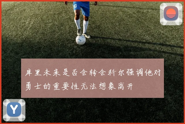库里未来是否会转会科尔强调他对勇士的重要性无法想象离开