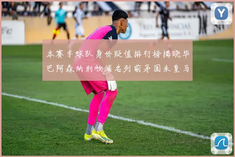 本赛季球队身价贬值排行榜揭晓毕巴阿森纳利物浦名列前茅国米皇马紧随其后