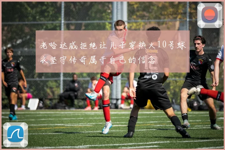老哈达威拒绝让儿子穿热火10号球衣坚守传奇属于自己的信念
